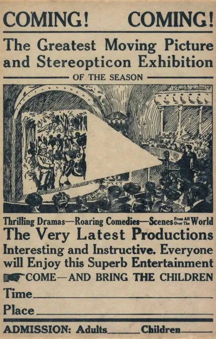 Broadside advertising a motion picture show: text reads: 'Coming! Coming! The greatest moving picture and  stereopticon exhibition of the season, thrilling dramas, roaring comedies, scenes from all over the world, the very latest productions interesting and instructive. Everyone will enjoy this superb entertainment, Come and bring the children', circa 1909.