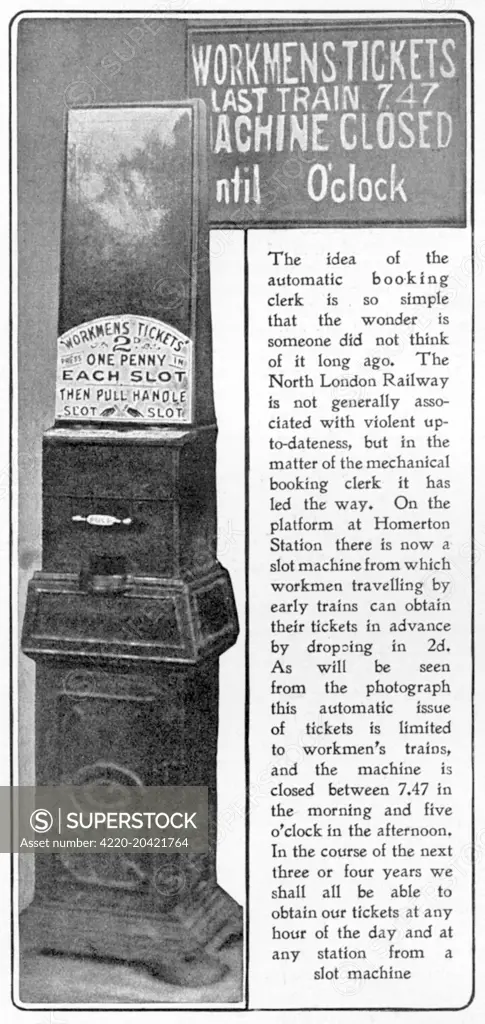 A novel idea introduced in 1904 of an automatic 'booking clerk' available at Homerton railway station in East London, enabling early morning workmen to buy a train ticket for 2d by putting money in the slot.  The slot machine was closed between 7:47 and 5 o'clock in the afternoon during which time the booking clerks were available to dispense tickets.     Date: 1904